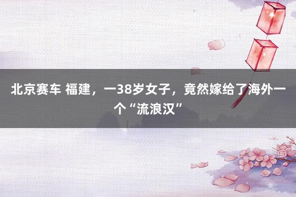 北京赛车 福建，一38岁女子，竟然嫁给了海外一个“流浪汉”