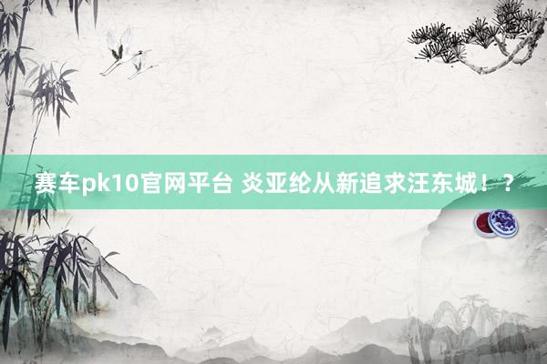 赛车pk10官网平台 炎亚纶从新追求汪东城！？