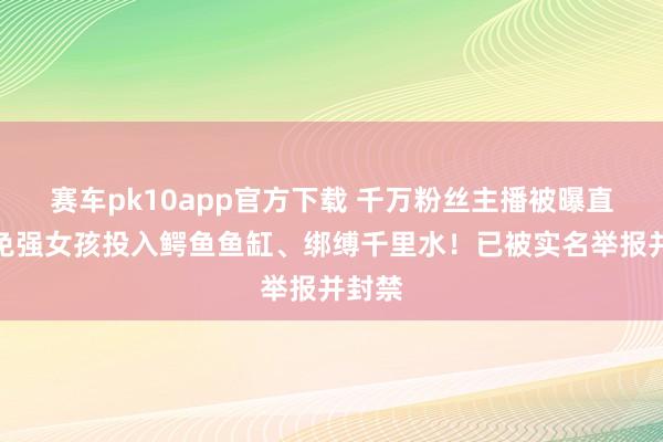 赛车pk10app官方下载 千万粉丝主播被曝直播时免强女孩投入鳄鱼鱼缸、绑缚千里水！已被实名举报并封禁