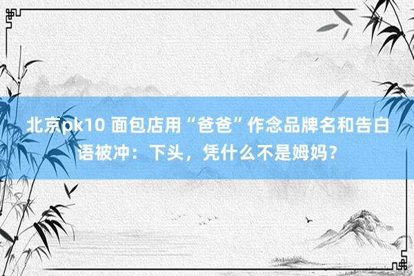 北京pk10 面包店用“爸爸”作念品牌名和告白语被冲：下头，凭什么不是姆妈？