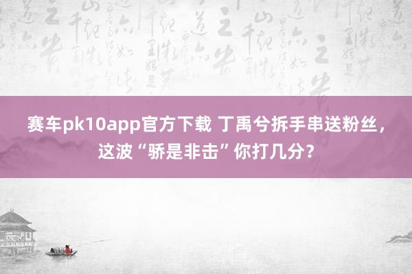 赛车pk10app官方下载 丁禹兮拆手串送粉丝，这波“骄是非击”你打几分？