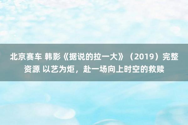 北京赛车 韩影《据说的拉一大》（2019）完整资源 以艺为炬，赴一场向上时空的救赎