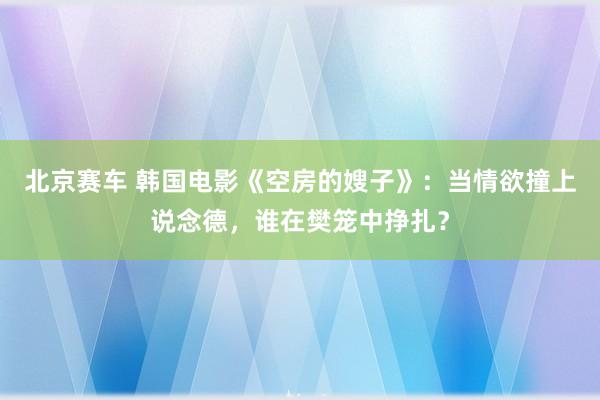 北京赛车 韩国电影《空房的嫂子》：当情欲撞上说念德，谁在樊笼中挣扎？