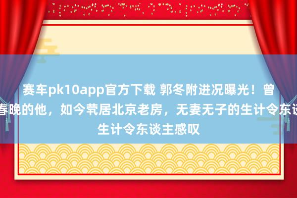 赛车pk10app官方下载 郭冬附进况曝光！曾14次登春晚的他，如今茕居北京老房，无妻无子的生计令东谈主感叹