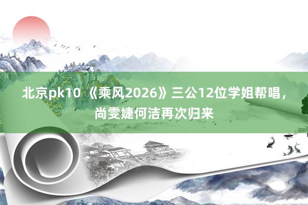北京pk10 《乘风2026》三公12位学姐帮唱，尚雯婕何洁再次归来