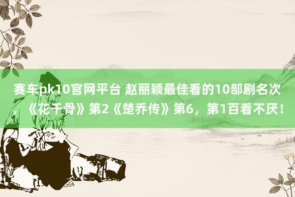 赛车pk10官网平台 赵丽颖最佳看的10部剧名次，《花千骨》第2《楚乔传》第6，第1百看不厌！