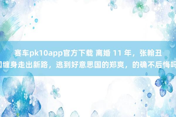 赛车pk10app官方下载 离婚 11 年，张翰丑闻缠身走出新路，逃到好意思国的郑爽，的确不后悔吗？