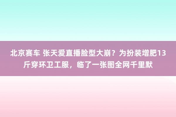 北京赛车 张天爱直播脸型大崩？为扮装增肥13斤穿环卫工服，临了一张图全网千里默