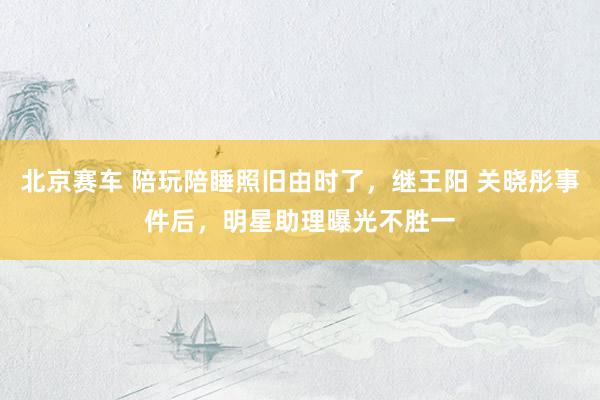 北京赛车 陪玩陪睡照旧由时了，继王阳 关晓彤事件后，明星助理曝光不胜一