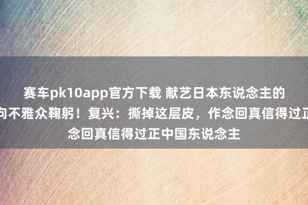 赛车pk10app官方下载 献艺日本东说念主的演员脱掉和服向不雅众鞠躬！复兴：撕掉这层皮，作念回真信得过正中国东说念主