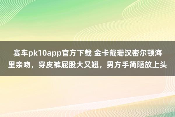 赛车pk10app官方下载 金卡戴珊汉密尔顿海里亲吻，穿皮裤屁股大又翘，男方手简陋放上头