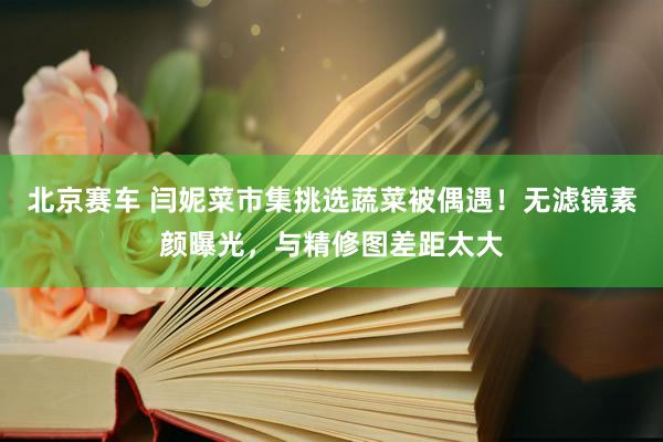 北京赛车 闫妮菜市集挑选蔬菜被偶遇！无滤镜素颜曝光，与精修图差距太大