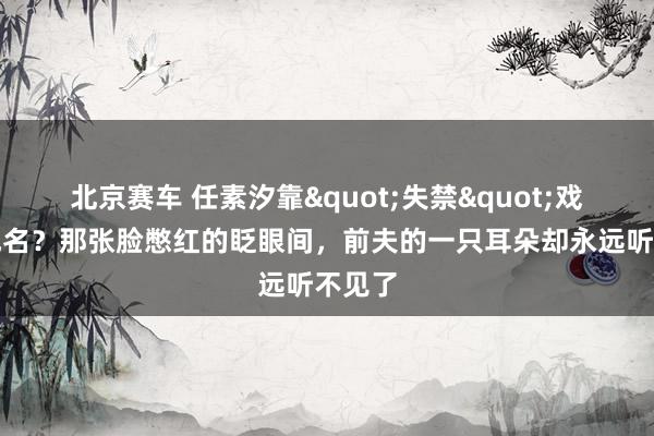 北京赛车 任素汐靠"失禁"戏一尿成名？那张脸憋红的眨眼间，前夫的一只耳朵却永远听不见了