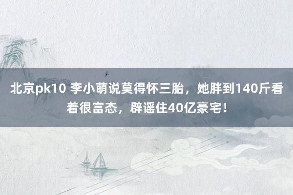 北京pk10 李小萌说莫得怀三胎，她胖到140斤看着很富态，辟谣住40亿豪宅！