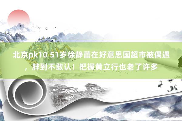 北京pk10 51岁徐静蕾在好意思国超市被偶遇，胖到不敢认！把握黄立行也老了许多
