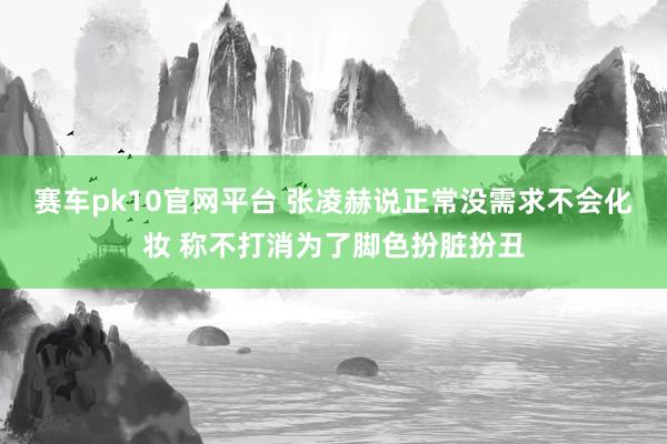 赛车pk10官网平台 张凌赫说正常没需求不会化妆 称不打消为了脚色扮脏扮丑