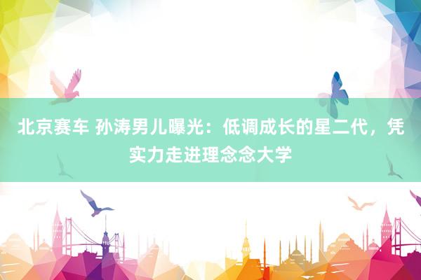 北京赛车 孙涛男儿曝光：低调成长的星二代，凭实力走进理念念大学