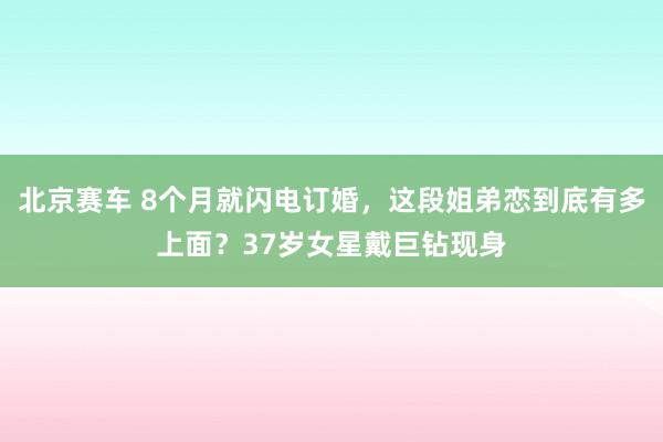 北京赛车 8个月就闪电订婚，这段姐弟恋到底有多上面？37岁女星戴巨钻现身