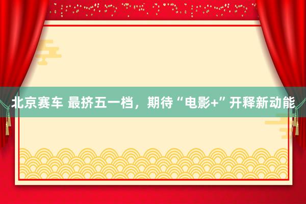 北京赛车 最挤五一档，期待“电影+”开释新动能