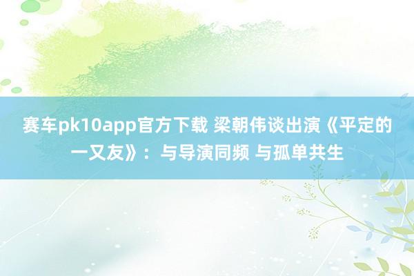 赛车pk10app官方下载 梁朝伟谈出演《平定的一又友》：与导演同频 与孤单共生