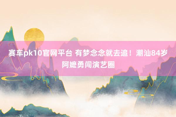 赛车pk10官网平台 有梦念念就去追！潮汕84岁阿嬷勇闯演艺圈