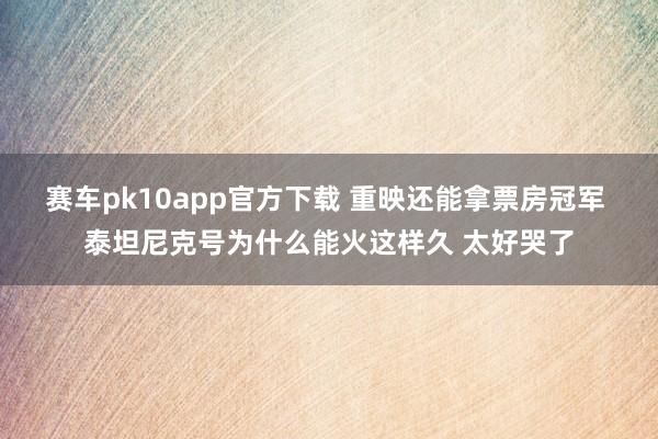 赛车pk10app官方下载 重映还能拿票房冠军 泰坦尼克号为什么能火这样久 太好哭了