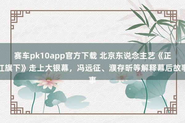 赛车pk10app官方下载 北京东说念主艺《正红旗下》走上大银幕，冯远征、濮存昕等解释幕后故事