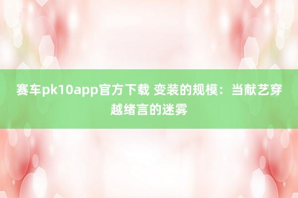 赛车pk10app官方下载 变装的规模：当献艺穿越绪言的迷雾