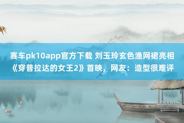 赛车pk10app官方下载 刘玉玲玄色渔网裙亮相《穿普拉达的女王2》首映，网友：造型很难评