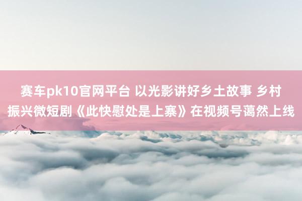 赛车pk10官网平台 以光影讲好乡土故事 乡村振兴微短剧《此快慰处是上寨》在视频号蔼然上线