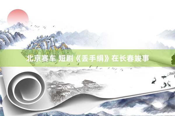 北京赛车 短剧《丢手绢》在长春竣事