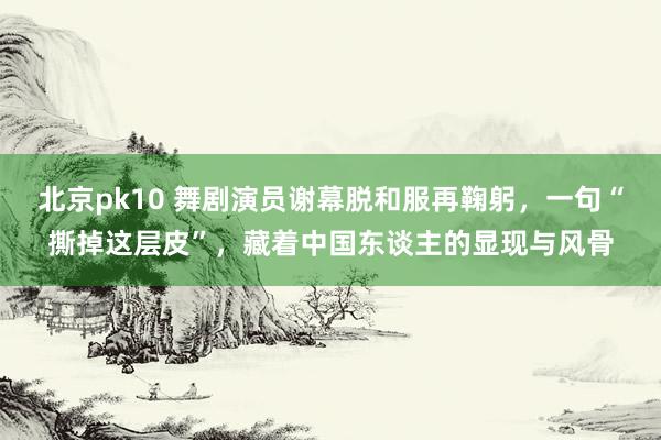 北京pk10 舞剧演员谢幕脱和服再鞠躬，一句“撕掉这层皮”，藏着中国东谈主的显现与风骨