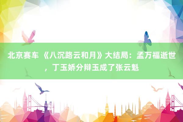 北京赛车 《八沉路云和月》大结局：孟万福逝世，丁玉娇分辩玉成了张云魁