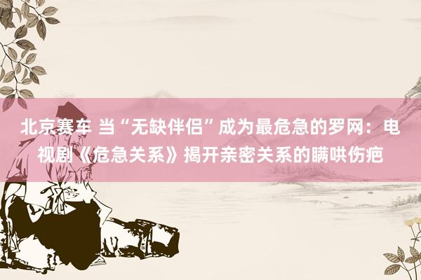北京赛车 当“无缺伴侣”成为最危急的罗网：电视剧《危急关系》揭开亲密关系的瞒哄伤疤