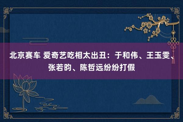 北京赛车 爱奇艺吃相太出丑：于和伟、王玉雯、张若昀、陈哲远纷纷打假
