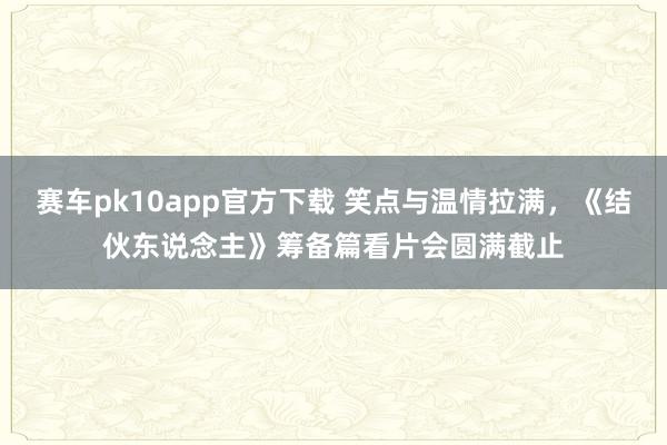 赛车pk10app官方下载 笑点与温情拉满，《结伙东说念主》筹备篇看片会圆满截止