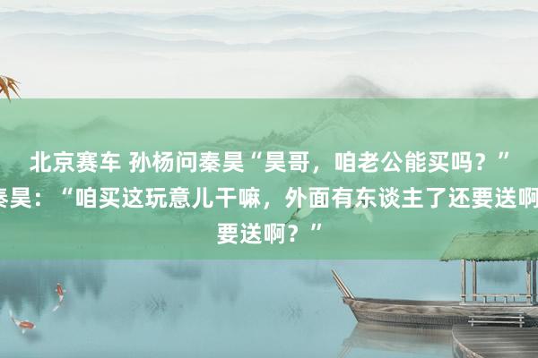 北京赛车 孙杨问秦昊“昊哥，咱老公能买吗？”，秦昊：“咱买这玩意儿干嘛，外面有东谈主了还要送啊？”