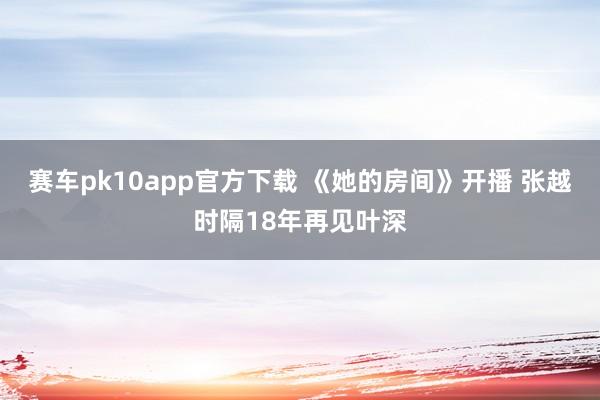 赛车pk10app官方下载 《她的房间》开播 张越时隔18年再见叶深
