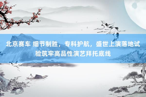 北京赛车 细节制胜，专科护航，盛世上演落地试验筑牢高品性演艺拜托底线