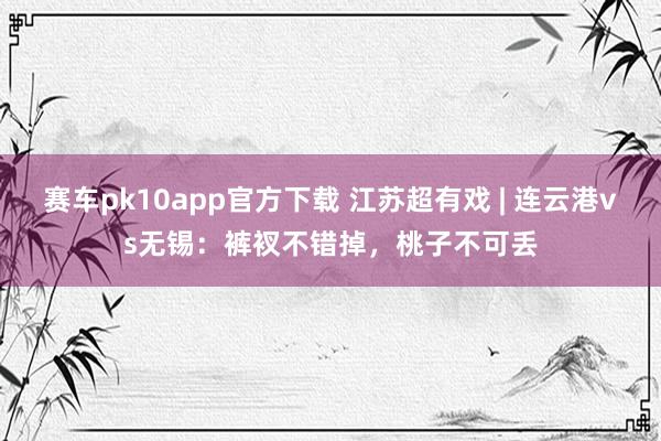 赛车pk10app官方下载 江苏超有戏 | 连云港vs无锡：裤衩不错掉，桃子不可丢