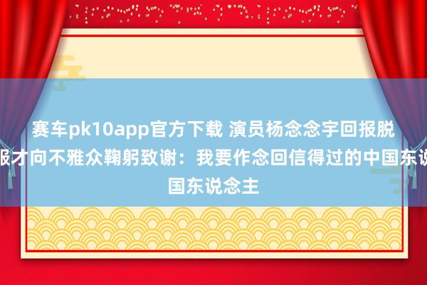 赛车pk10app官方下载 演员杨念念宇回报脱掉和服才向不雅众鞠躬致谢：我要作念回信得过的中国东说念主