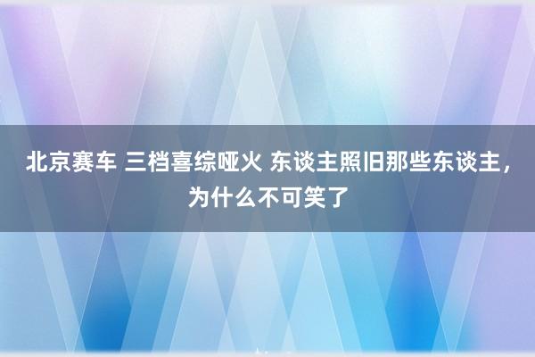 北京赛车 三档喜综哑火 东谈主照旧那些东谈主，为什么不可笑了