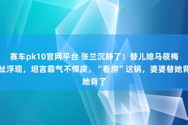 赛车pk10官网平台 张兰沉静了！替儿媳马筱梅掰扯浮现，坦言霸气不悍戾，“看房”这锅，婆婆替她背了