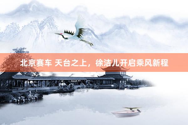 北京赛车 天台之上，徐洁儿开启乘风新程