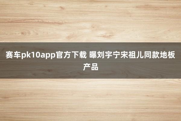 赛车pk10app官方下载 曝刘宇宁宋祖儿同款地板产品