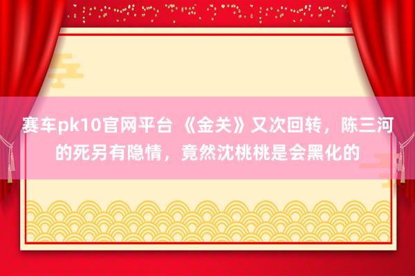 赛车pk10官网平台 《金关》又次回转，陈三河的死另有隐情，竟然沈桃桃是会黑化的