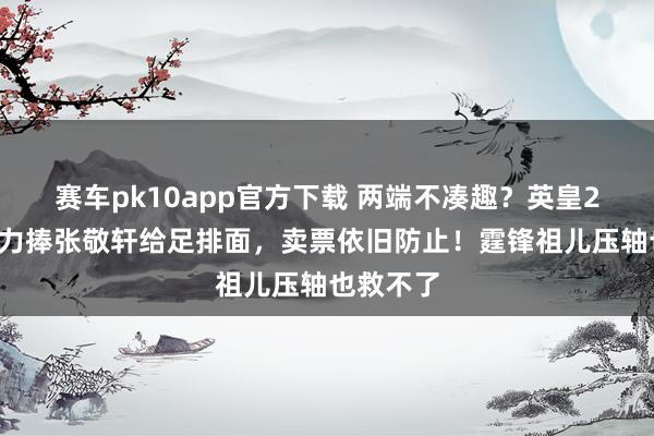 赛车pk10app官方下载 两端不凑趣？英皇25周年，力捧张敬轩给足排面，卖票依旧防止！霆锋祖儿压轴也救不了
