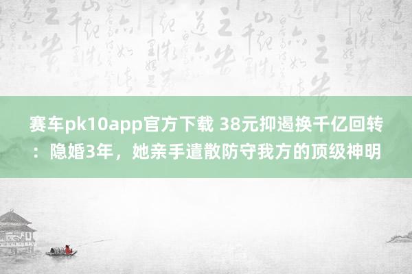 赛车pk10app官方下载 38元抑遏换千亿回转：隐婚3年，她亲手遣散防守我方的顶级神明