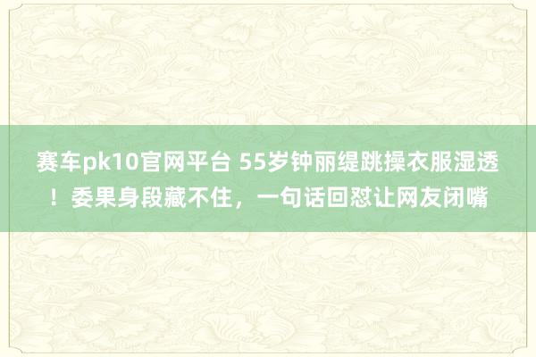 赛车pk10官网平台 55岁钟丽缇跳操衣服湿透！委果身段藏不住，一句话回怼让网友闭嘴