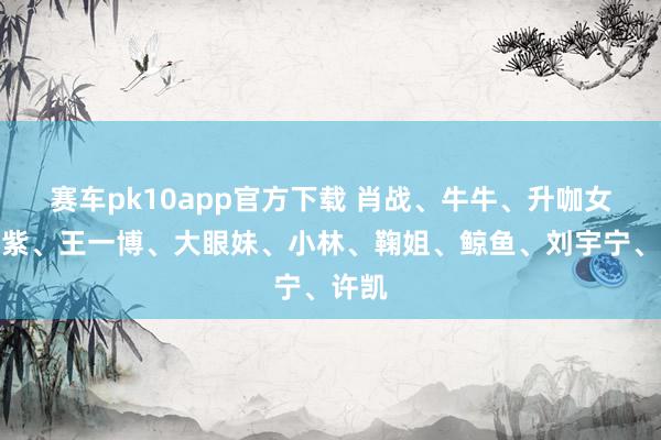 赛车pk10app官方下载 肖战、牛牛、升咖女、杨紫、王一博、大眼妹、小林、鞠姐、鲸鱼、刘宇宁、许凯